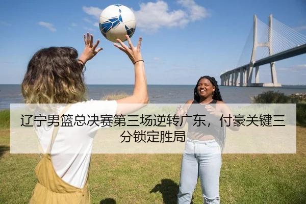 辽宁男篮总决赛第三场逆转广东，付豪关键三分锁定胜局