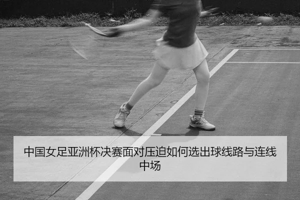 中国女足亚洲杯决赛面对压迫如何选出球线路与连线中场